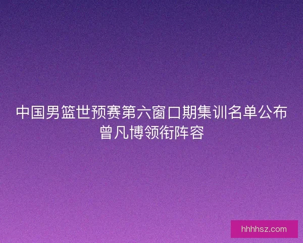 中国男篮世预赛第六窗口期集训名单公布曾凡博领衔阵容