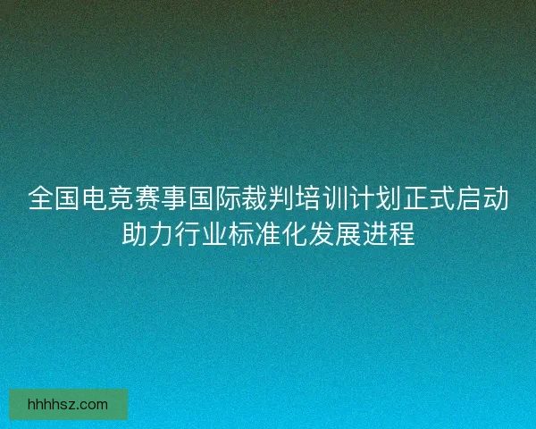 全国电竞赛事国际裁判培训计划正式启动助力行业标准化发展进程