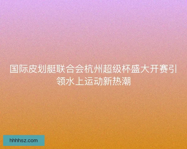 国际皮划艇联合会杭州超级杯盛大开赛引领水上运动新热潮