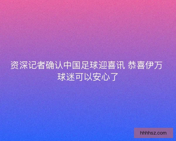 资深记者确认中国足球迎喜讯 恭喜伊万 球迷可以安心了